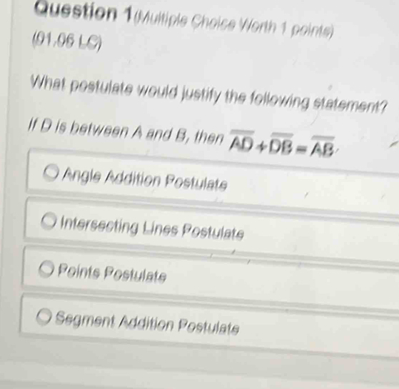 (Multiple Choise Worth 1 points)
(91.06 LC)
What postulate would justify the following statement?
If D is between A and B, then overline AD+overline DB=overline AB
Angle Addition Postulate
Intersecting Lines Postulate
Points Postulate
Segment Addition Postulate