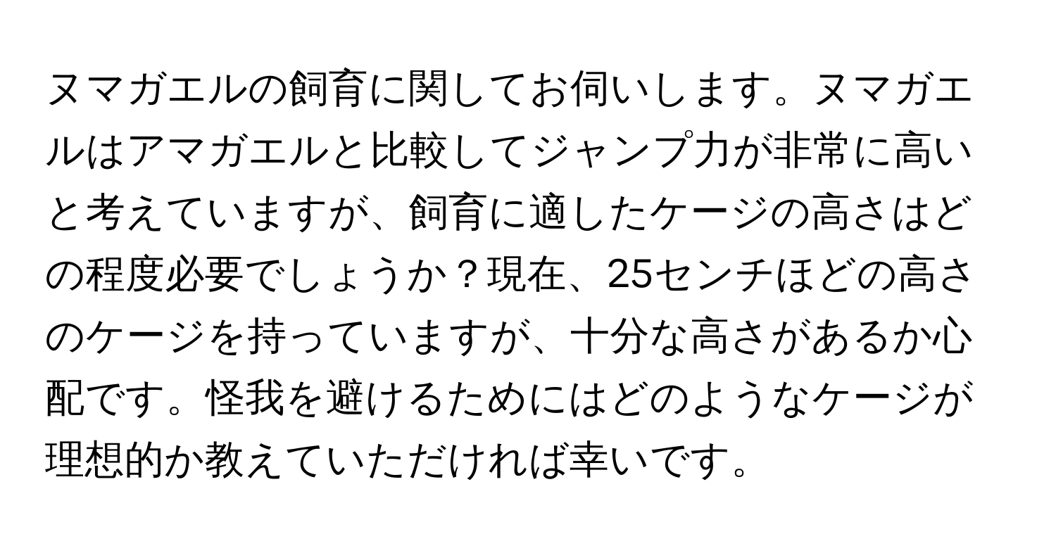 ヌマガエルの飼育に関してお伺いします。ヌマガエルはアマガエルと比較してジャンプ力が非常に高いと考えていますが、飼育に適したケージの高さはどの程度必要でしょうか？現在、25センチほどの高さのケージを持っていますが、十分な高さがあるか心配です。怪我を避けるためにはどのようなケージが理想的か教えていただければ幸いです。