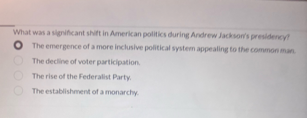 What was a signifcant shift in American politics during Andrew Jackson's presidency?
The emergence of a more inclusive political system appealing to the common man.
The decline of voter participation.
The rise of the Federalist Party.
The establishment of a monarchy.