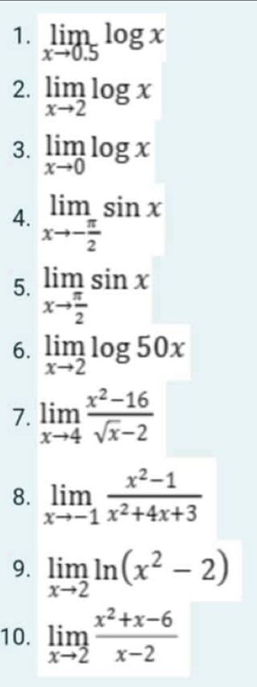 limlimits _xto 0.5log x
2. limlimits _xto 2log x
3. limlimits _xto 0log x
4. limlimits _xto - π /2 sin x
5. limlimits _xto  π /2 sin x
6. limlimits _xto 2log 50x
7. limlimits _xto 4 (x^2-16)/sqrt(x)-2 
8. limlimits _xto -1 (x^2-1)/x^2+4x+3 
9. limlimits _xto 2ln (x^2-2)
10. limlimits _xto 2 (x^2+x-6)/x-2 