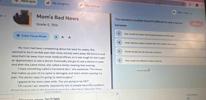 Next quiz My progress My writing
Aßer Litim 
D × Mom's Bad News The narrator's mother found it difficult to see a doctor
Grade 5, 750L because
A she could not leave the house because of her pan
Enter Focus Mode A A A
B most doctors were located far from where she lives 
My mom had been complaining about her back for weeks. She Frank would not let her see a doctor
seemed to be in terrible pain that never entirely went away. We live in a rural
area that's far away from most medical offices, so it was tough for her to get
an appointment to see a doctor. Eventually she got to see a doctor in town, D she could not afford to see a doctor
and after she came home, she called a family meeting that evening.
"I have something called a herniated disc," she explained. "The tissue
that makes up part of my spine is damaged, and that's what's causing my
pain. The doctor says I'm going to need surgery."
I gaped at my mom, eyes wide. "Are you going to be OK?"
"Of course I am, sweetie. Apparently lots of people have this condition.
I'll iuet hava to etau in the hnenital in town for a faw dave" sha eaid "And
ADVERTISEMENT
CL
24/7/365