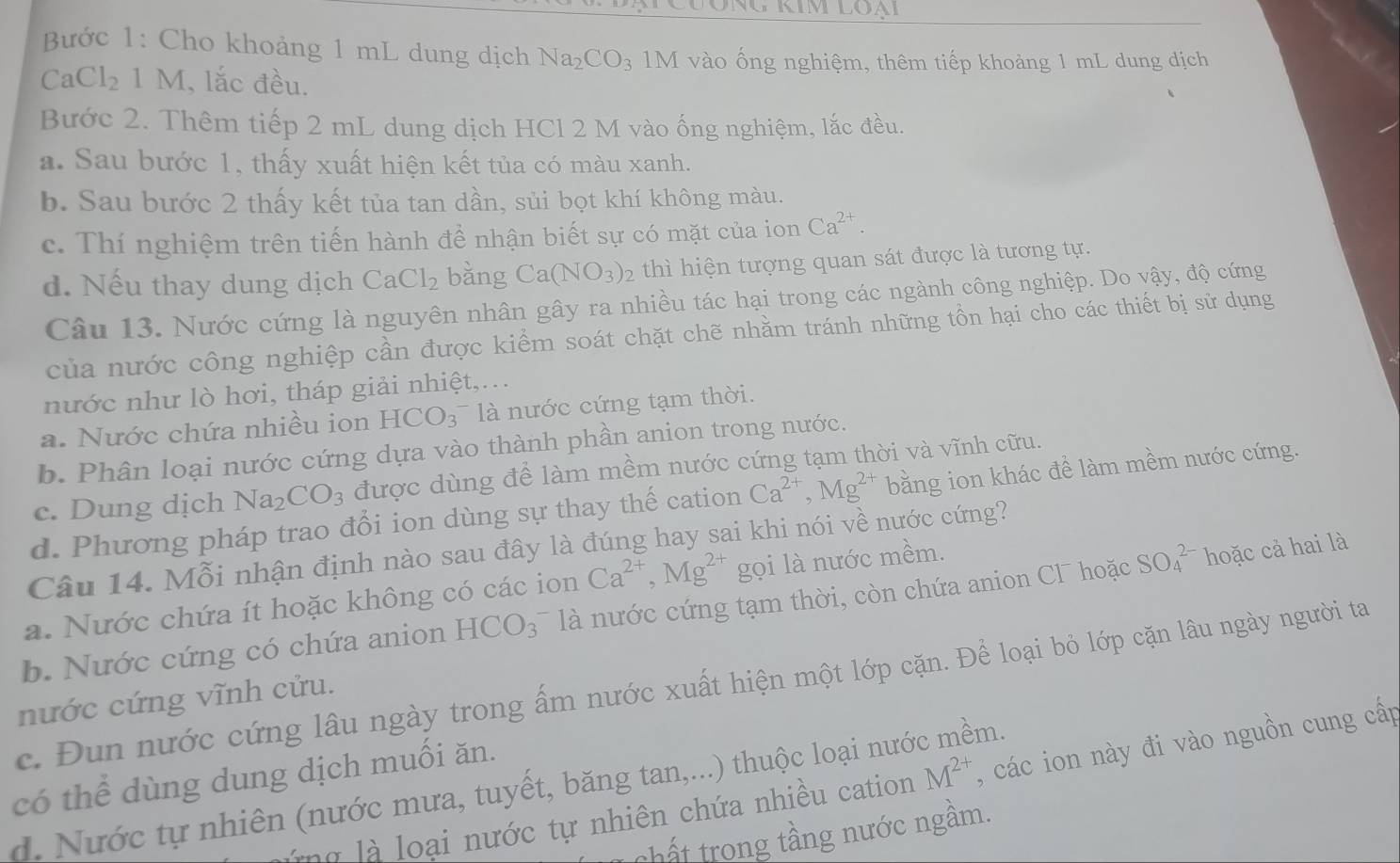 Bước 1: Cho khoảng 1 mL dung dịch Na_2CO_3 1M vào ống nghiệm, thêm tiếp khoảng 1 mL dung dịch
CaCl_2 1 M, lắc đều.
Bước 2. Thêm tiếp 2 mL dung dịch HCl 2 M vào ống nghiệm, lắc đều.
a. Sau bước 1, thấy xuất hiện kết tủa có màu xanh.
b. Sau bước 2 thấy kết tủa tan dần, sủi bọt khí không màu.
c. Thí nghiệm trên tiến hành đề nhận biết sự có mặt của ion Ca^(2+).
d. Nếu thay dung dịch CaCl_2 bǎng Ca(NO_3)_2 thì hiện tượng quan sát được là tương tự.
Câu 13. Nước cứng là nguyên nhân gây ra nhiều tác hại trong các ngành công nghiệp. Do yậy, độ cứng
của nước công nghiệp cần được kiểm soát chặt chẽ nhằm tránh những tồn hại cho các thiết bị sử dụng
nước như lò hơi, tháp giải nhiệt,...
a. Nước chứa nhiều ion HCO_3 là nước cứng tạm thời.
b. Phân loại nước cứng dựa vào thành phần anion trong nước.
c. Dung dịch Na_2CO_3 được dùng để làm mềm nước cứng tạm thời và vĩnh cữu.
d. Phương pháp trao đổi ion dùng sự thay thế cation Ca^(2+),Mg^(2+) bằng ion khác đề làm mềm nước cứng.
Câu 14. Mỗi nhận định nào sau đây là đúng hay sai khi nói về nước cứng?
a. Nước chứa ít hoặc không có các ion Ca^(2+),Mg^(2+) gọi là nước mềm.
b. Nước cứng có chứa anion HCO_3 là nước cứng tạm thời, còn chứa anion Cl hoặc SO_4^((2-) hoặc cả hai là
c. Đun nước cứng lâu ngày trong ấm nước xuất hiện một lớp cặn. Để loại bỏ lớp cặn lâu ngày người ta
nước cứng vĩnh cửu.
có thể dùng dung dịch muối ăn.
ng   l     ại nước tự nhiên chứa nhiều cation M^2+) , các ion này đi vào nguồn cung cấp
d. Nước tự nhiên (nước mưa, tuyết, băng tan,...) thuộc loại nước mềm.
thất trong tầng nước ngầm.