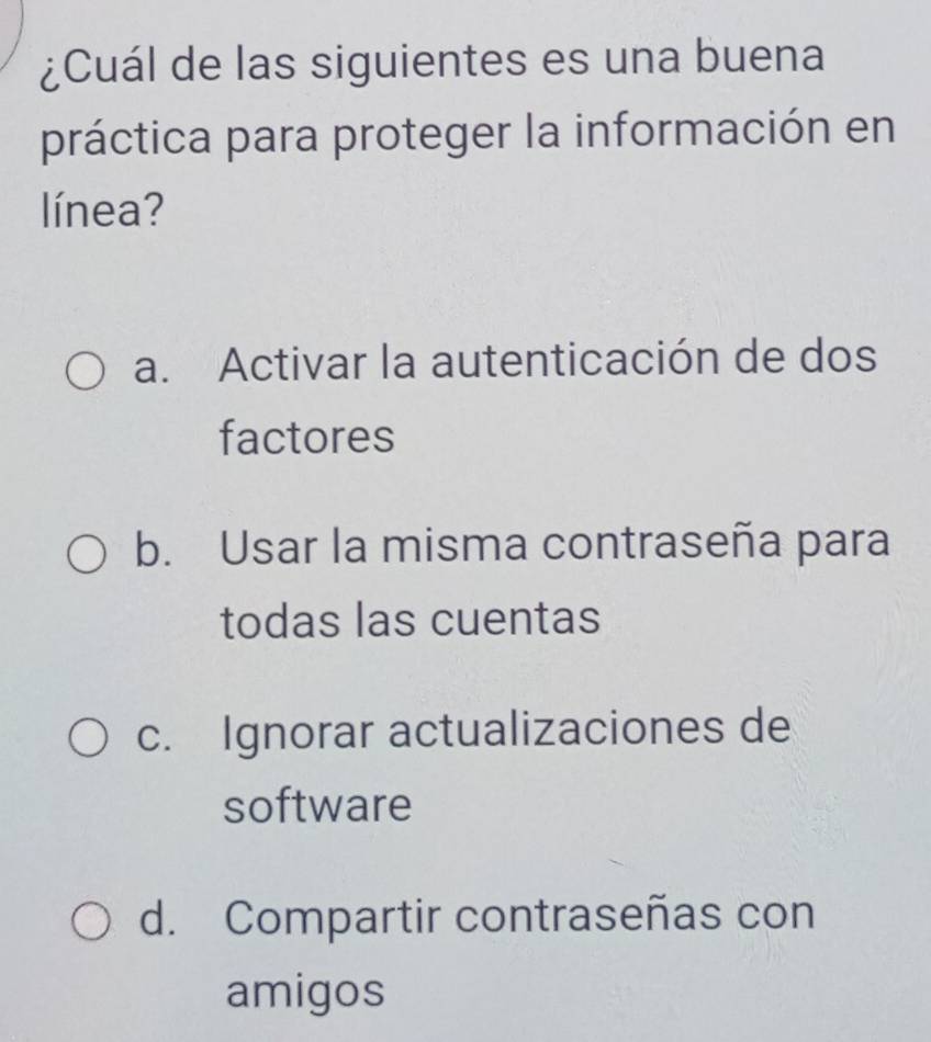 ¿Cuál de las siguientes es una buena
práctica para proteger la información en
línea?
a. Activar la autenticación de dos
factores
b. Usar la misma contraseña para
todas las cuentas
c. Ignorar actualizaciones de
software
d. Compartir contraseñas con
amigos