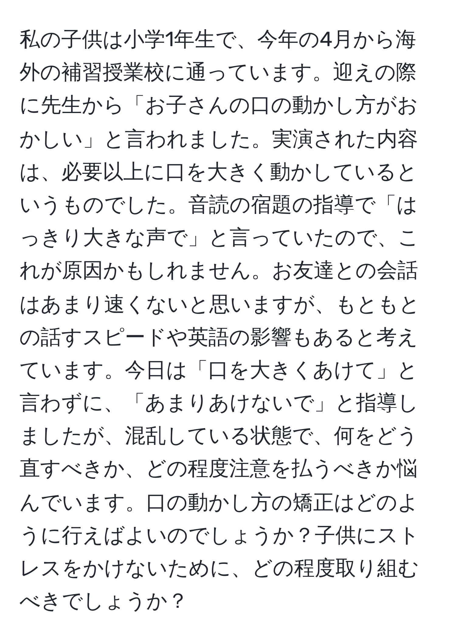 私の子供は小学1年生で、今年の4月から海外の補習授業校に通っています。迎えの際に先生から「お子さんの口の動かし方がおかしい」と言われました。実演された内容は、必要以上に口を大きく動かしているというものでした。音読の宿題の指導で「はっきり大きな声で」と言っていたので、これが原因かもしれません。お友達との会話はあまり速くないと思いますが、もともとの話すスピードや英語の影響もあると考えています。今日は「口を大きくあけて」と言わずに、「あまりあけないで」と指導しましたが、混乱している状態で、何をどう直すべきか、どの程度注意を払うべきか悩んでいます。口の動かし方の矯正はどのように行えばよいのでしょうか？子供にストレスをかけないために、どの程度取り組むべきでしょうか？