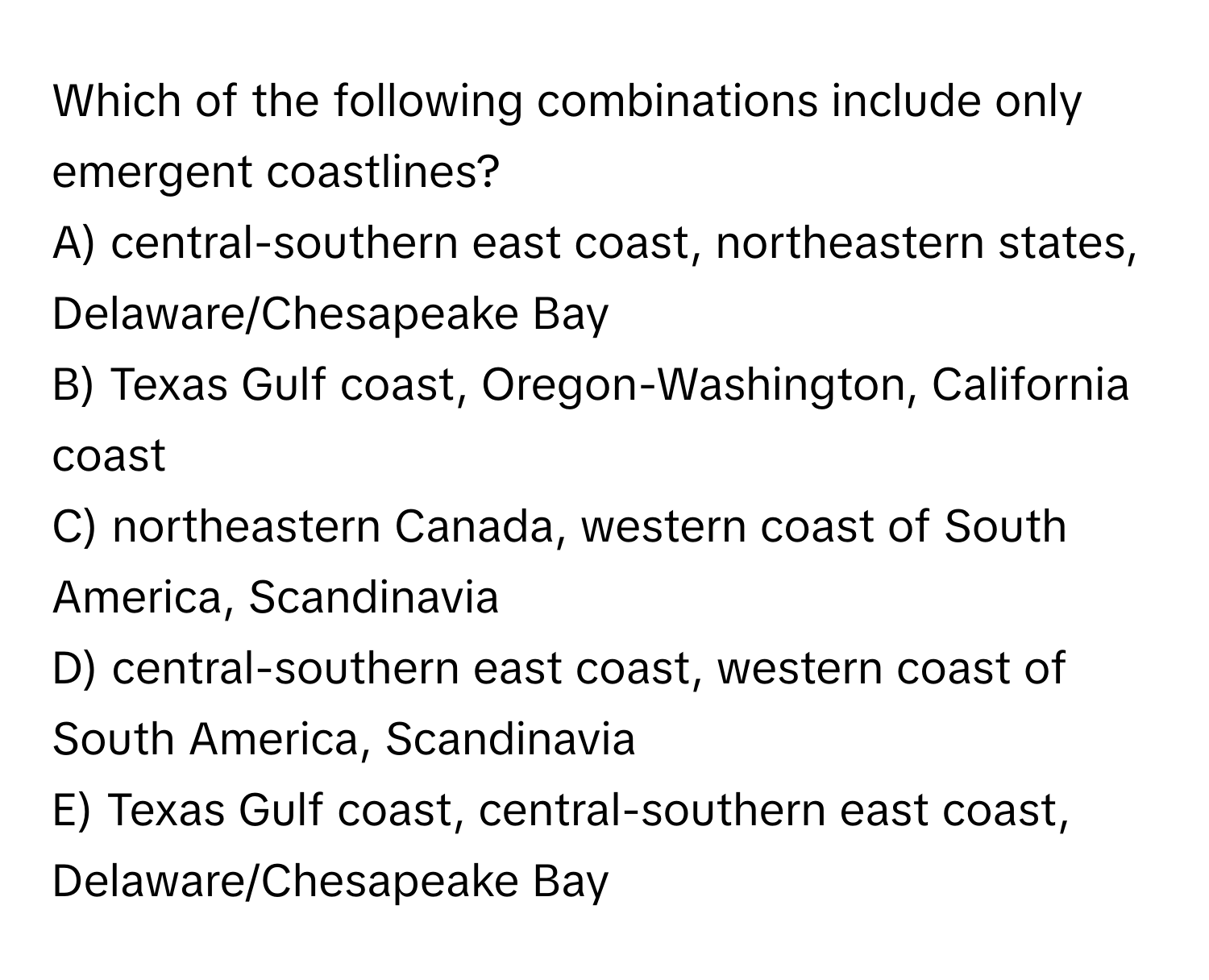 Which of the following combinations include only emergent coastlines?

A) central-southern east coast, northeastern states, Delaware/Chesapeake Bay
B) Texas Gulf coast, Oregon-Washington, California coast
C) northeastern Canada, western coast of South America, Scandinavia
D) central-southern east coast, western coast of South America, Scandinavia
E) Texas Gulf coast, central-southern east coast, Delaware/Chesapeake Bay