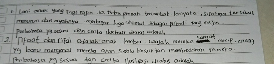 Lani amak yang sngt rajin. la ticak pernah terlambat. ternyata, sifarnya tersebul 
menurun dariayahnya ayahnya Juga dibenal sebaga pribad: yang raJin. 
Peribahosa yg sesuai dgn centa llushrasi drakas adalah 
sangat 
2. Tifoat dan rifai adalah anak kembar. walah merelca mirip, orang 
yg baru mengenal merela aran Selaly kesulitan membedakan mereka. 
Peribahasa xg Sesua dgn cerita llustas; dialas adalah