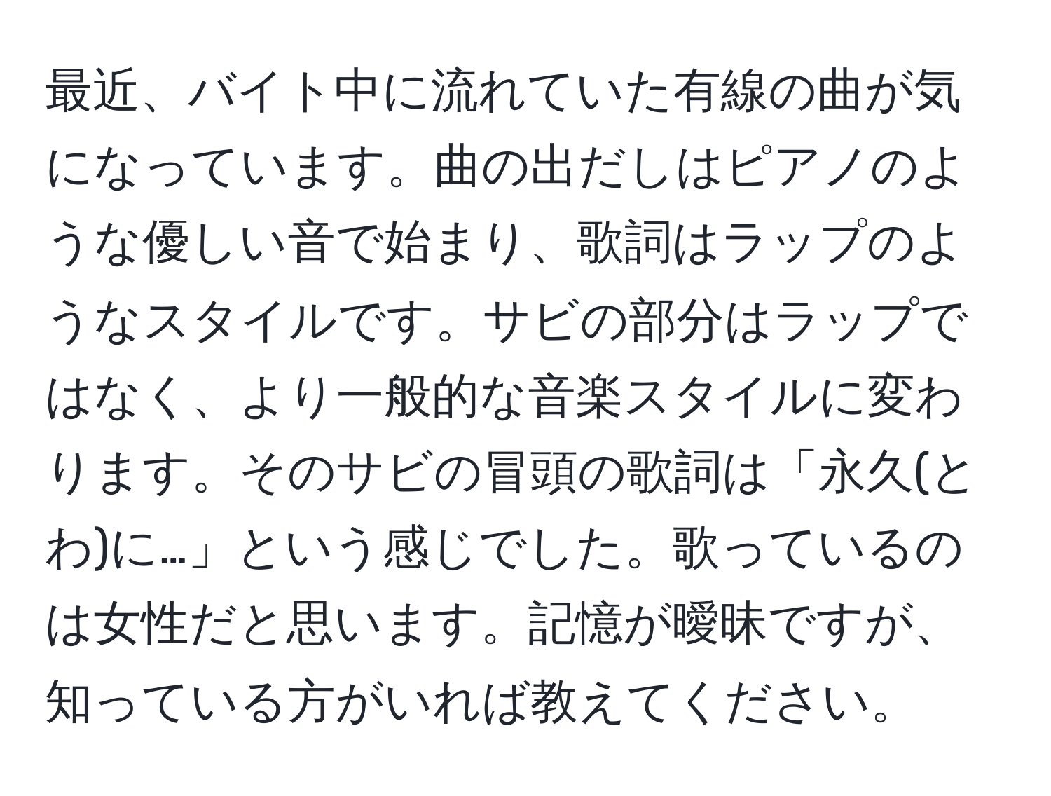 最近、バイト中に流れていた有線の曲が気になっています。曲の出だしはピアノのような優しい音で始まり、歌詞はラップのようなスタイルです。サビの部分はラップではなく、より一般的な音楽スタイルに変わります。そのサビの冒頭の歌詞は「永久(とわ)に…」という感じでした。歌っているのは女性だと思います。記憶が曖昧ですが、知っている方がいれば教えてください。