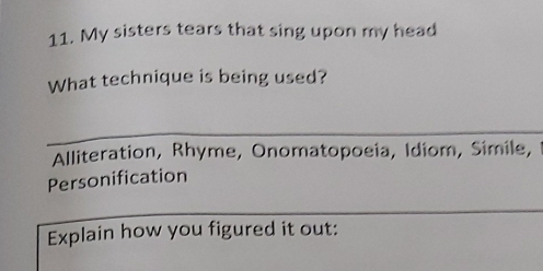 My sisters tears that sing upon my head 
What technique is being used? 
Alliteration, Rhyme, Onomatopoeia, Idiom, Simile, 
Personification 
Explain how you figured it out: