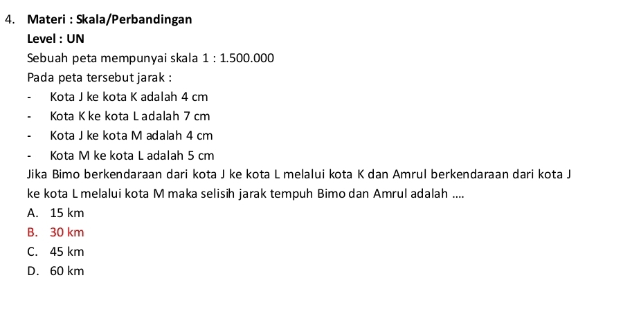 Materi : Skala/Perbandingan
Level : UN
Sebuah peta mempunyai skala 1:1.500.000
Pada peta tersebut jarak :
Kota J ke kota K adalah 4 cm
Kota K ke kota L adalah 7 cm
Kota Jke kota M adalah 4 cm
Kota M ke kota L adalah 5 cm
Jika Bimo berkendaraan dari kota J ke kota L melalui kota K dan Amrul berkendaraan dari kota J
ke kota L melalui kota M maka selisih jarak tempuh Bimo dan Amrul adalah ....
A. 15 km
B. 30 km
C. 45 km
D. 60 km