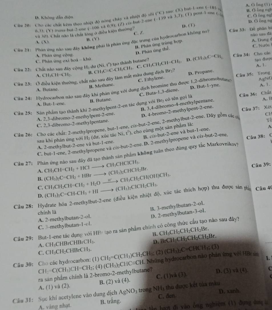 A. Ô ống (1)
D. Không dẫn điện. và 3,7) ); (T) pent-1-ene (  i C. Ở ống ng
Câu 20: Cho các chất kêm theo nhiệt độ nóng chây và nhiệt độ sối (^circ C) sau: (X) hut-1-enc (-185 v B. Ở ông ngh
và 30). Chất nào là chất lóng ở điều kiện thường? 0,9); (Z) c/s-but-2-ene (-139
D. Ở ống ng
6,3); (Y) trans-but-2-ene (-106 và
D. (T).
B. (Y). C. Z.
nào sau dã
Câu 21: Phản ứng nào sau đây không phái là phản ứng đặc trưng của hydrocarbon không no7  Câu 33: Để phân bị
A. (X).
B. Phản ứng trùng hợp.
A. Dung d
C. Nước
A. Phân ứng cộng.
D. Phân ứng thể.
C. Phản ứng oxi hoá - khử.
tạo được
Câu 22: Chất nào sau đây cộng H_2 du CH_3Cequiv C-CH_2CH_3. (Ni,t^0) tạo thành butane? CH_3CH_2CH=CH_2. D. (CH_3)_2C=CH_2 Câu 34: Cho các
C.
A. CH_3CH=CH_3 B.
Câu 35: Trong
Cầu 23: Ở điều kiện thường, chất nào sau đây làm mắt màu dung dịch Br₂? A. 1.
B. Methane. C. Ethylene. D. Propane.
Câu 24: Hydrocarbon nào sau đây khi phản ứng với dung dịch bromine thu được 1,2-dibromobutan AgNO
A. Butane.
D. But-1-yne. A. 1.
C. Buta-1,3-diene.
A. B
B. 3,4-dibromo-4-methylpentane. Câu 36: Chất
A. But-1-ene. B. Butane.
Câu 25: Sản phẩm tạo thành khí 2-methylpent-2-en tác dụng với Br₂ có tên gọi là
A. 2,3-dibromo-2-methylpent-2-ene. D. 4-bromo-2-methylpent-2-ene.
Câu 37: Xét
C. 2,3-dibromo-2-methylpentane.
Tổ
Câu 26: Cho các chất: 2-methylpropene, but-1-ene, cis-but-2-ene, 2-methylbut-2-ene. Dãy gồm các c CH
sau khi phản ứng với H_2 (dư, xúc tác Ni,t^0) , cho cùng một sản phẩm là:
A
A. 2-methylbut-2-ene và but-1-ene. B. cis-but-2-ene và but-1-ene.
C. but-1-ene, 2-methylpropene và c/s-but-2-ene. D. 2-methylpropene và cis-but-2-ene. Câu 38: 
Cầu 27: Phản ứng nào sau đãy đã tạo thành sản phẩm không tuân theo đúng quy tắc Markovnikov?
A. (CH_3)_2C=CH_2+HBrto (CH_3)_2CHCH_2Br. CH_3CH=CH_2+HClto CH_3CHClCH_3.
Câu 39:
B.
D. (CH_3)_2C=CH-CH_3+HIto (CH_3)_2ClCH_2CH_3. CH_3CH_2CH=CH_2+H_2Oxrightarrow H^+CH_3CH_2CH(OH)CH_3.
C.
Câu 28: Hydrate hóa 2-methylbut-2-ene (điều kiện nhiệt độ, xúc tác thích hợp) thu được sản phi Câu 45
B. 3-methylbutan-2-ol.
chính là
A. 2-methylbutan-2-ol.
D. 2-methylbutan-3-ol.
C. 3-methylbutan-1-ol. nào sau đây?
Câu 29: But-1-ene tác dụng với HBị tạo ra sản phẩm chính CH_3CH_2CH_2CH_2Br.
B. BrCH_2CH_2CH_2CH_2Br.
A. CH_3CHBrCHBrCH_3.
D.
C. CH_3CH_2CHBrCH_3.
Câu 30: Cho các hydrocarbon: (1) CH_2=C(CH_3)CH_2CH; (2) (CH_3)_2C=CHCH_3; (3)
1.
CH_2=C(CH_3)CH=CH_2; (4) (CH_3)_2CHCequiv CH. Những hydrocarbon nào phản ứng với HBr sn
ra sản phẩm chính là 2-bromo-2-methylbutane?
I
A. (1) và (2). B. (2) và (4). C. (1)và (3). D. (3) và (4).
C
Câu 31: Sục khí acetylene vào dung dịch AgNO_3 trong NH_3 thu được kết tủa màu
C. den. D. xanh
A. vàng nhạt. B. trắng.
*  ần lượ đi vào ống nghiệm (1) đựng dung