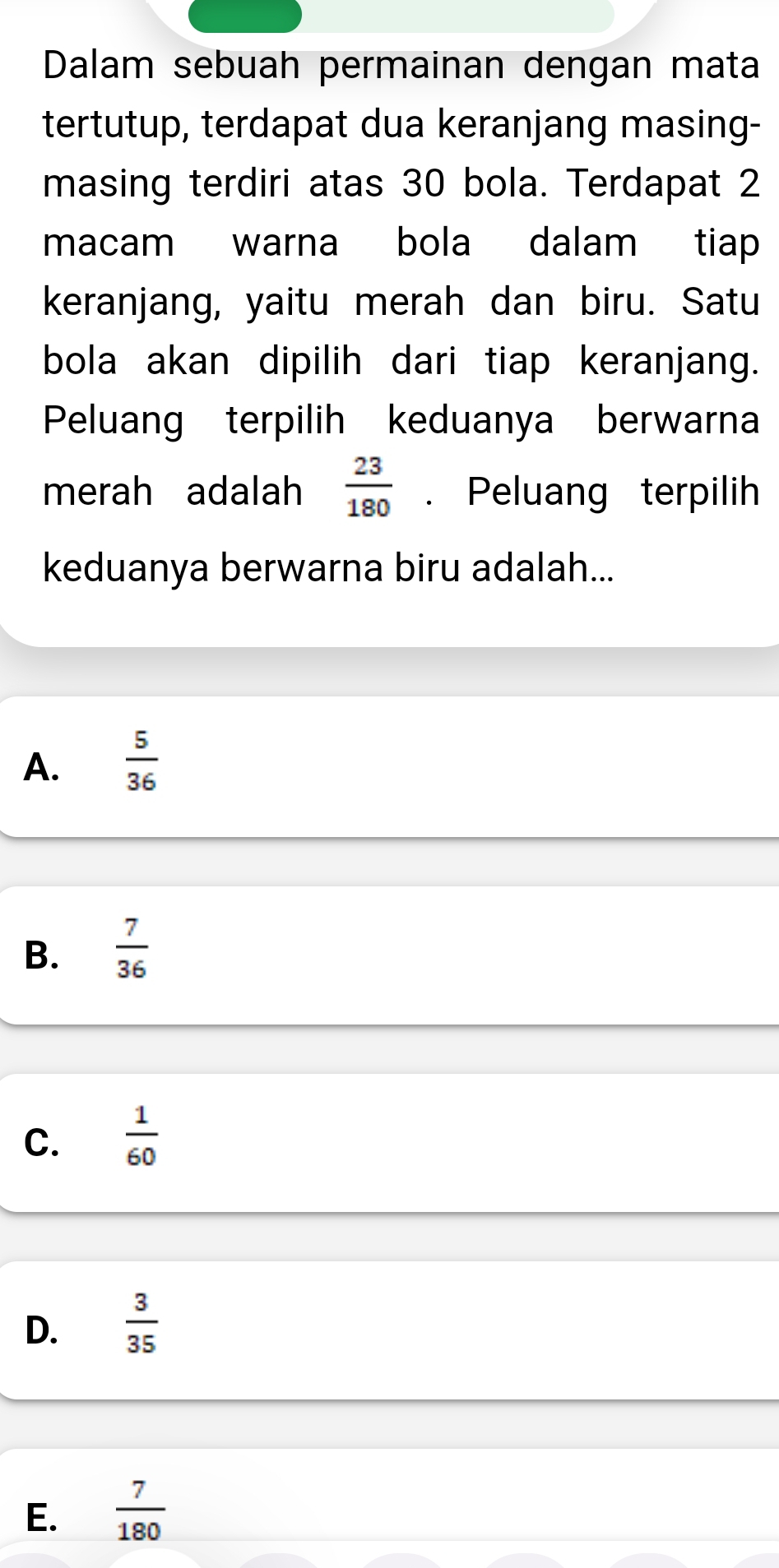 Dalam sebuah permainan dengan mata
tertutup, terdapat dua keranjang masing-
masing terdiri atas 30 bola. Terdapat 2
macam warna bola dalam tiap
keranjang, yaitu merah dan biru. Satu
bola akan dipilih dari tiap keranjang.
Peluang terpilih keduanya berwarna
merah adalah  23/180 . Peluang terpilih
keduanya berwarna biru adalah...
A.  5/36 
B.  7/36 
C.  1/60 
D.  3/35 
E.  7/180 