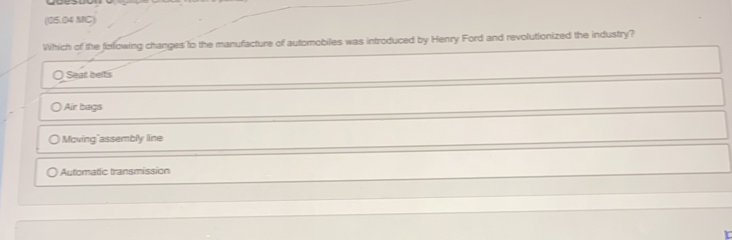 (05.04 MC)
Which of the ferlowing changes to the manufacture of automobiles was introduced by Henry Ford and revolutionized the industry?
Seat belts
Air bagıs
Moving"assembly line
Automatic transmission