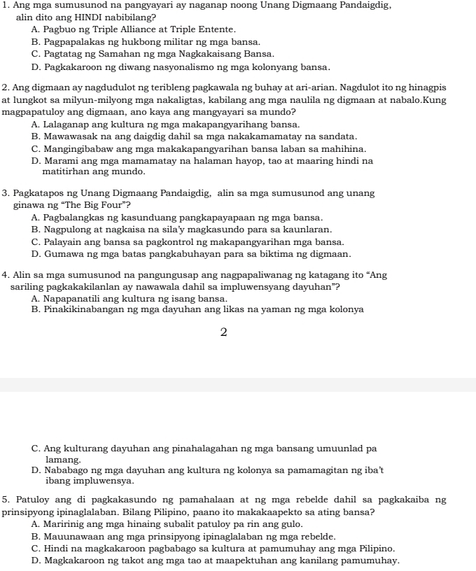 Ang mga sumusunod na pangyayari ay naganap noong Unang Digmaang Pandaigdig,
alin dito ang HINDI nabibilang?
A. Pagbuo ng Triple Alliance at Triple Entente.
B. Pagpapalakas ng hukbong militar ng mga bansa.
C. Pagtatag ng Samahan ng mga Nagkakaisang Bansa.
D. Pagkakaroon ng diwang nasyonalismo ng mga kolonyang bansa.
2. Ang digmaan ay nagdudulot ng teribleng pagkawala ng buhay at ari-arian. Nagdulot ito ng hinagpis
at lungkot sa milyun-milyong mga nakaligtas, kabilang ang mga naulila ng digmaan at nabalo.Kung
magpapatuloy ang digmaan, ano kaya ang mangyayari sa mundo?
A. Lalaganap ang kultura ng mga makapangyarihang bansa.
B. Mawawasak na ang daigdig dahil sa mga nakakamamatay na sandata.
C. Mangingibabaw ang mga makakapangyarihan bansa laban sa mahihina.
D. Marami ang mga mamamatay na halaman hayop, tao at maaring hindi na
matitirhan ang mundo.
3. Pagkatapos ng Unang Digmaang Pandaigdig, alin sa mga sumusunod ang unang
ginawa ng “The Big Four”?
A. Pagbalangkas ng kasunduang pangkapayapaan ng mga bansa.
B. Nagpulong at nagkaisa na sila’y magkasundo para sa kaunlaran.
C. Palayain ang bansa sa pagkontrol ng makapangyarihan mga bansa.
D. Gumawa ng mga batas pangkabuhayan para sa biktima ng digmaan.
4. Alin sa mga sumusunod na pangungusap ang nagpapaliwanag ng katagang ito “Ang
sariling pagkakakilanlan ay nawawala dahil sa impluwensyang dayuhan”?
A. Napapanatili ang kultura ng isang bansa.
B. Pinakikinabangan ng mga dayuhan ang likas na yaman ng mga kolonya
2
C. Ang kulturang dayuhan ang pinahalagahan ng mga bansang umuunlad pa
lamang.
D. Nababago ng mga dayuhan ang kultura ng kolonya sa pamamagitan ng iba't
ibang impluwensya.
5. Patuloy ang di pagkakasundo ng pamahalaan at ng mga rebelde dahil sa pagkakaiba ng
prinsipyong ipinaglalaban. Bilang Pilipino, paano ito makakaapekto sa ating bansa?
A. Maririnig ang mga hinaing subalit patuloy pa rin ang gulo.
B. Mauunawaan ang mga prinsipyong ipinaglalaban ng mga rebelde.
C. Hindi na magkakaroon pagbabago sa kultura at pamumuhay ang mga Pilipino.
D. Magkakaroon ng takot ang mga tao at maapektuhan ang kanilang pamumuhay.