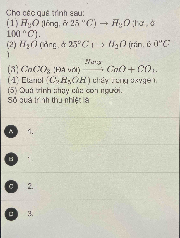 Cho các quá trình sau:
(1) H_2O ( lỏng, 325°C)to H_2O(hoi,delta
100°C). 
(2) H_2O (lỏng, ở 25°C)to H_2O(rdot an, hat a 0^oC
)
Nunq 
(3) CaCO_3 (Đá vôi) to CaO+CO_2. 
(4) Etanol (C_2H_5OH) cháy trong oxygen.
(5) Quá trình chạy của con người.
Số quá trình thu nhiệt là
A 4.
B 1.
C 2.
D 3.