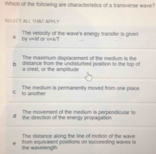 Which of the following are characteristics of a transverse wave?
SELECT ALL THAT APPLY
The velocity of the wave's energy transfer is given
a by v=lambda f or v=lambda /T
The maximum displacement of the medium is the
b distance from the undisturbed position to the top of
a crest, or the amplitude
The medium is permanently moved from one place
C to another
The movement of the medium is perpendicular to
d the direction of the energy propagation
The distance along the line of motion of the wave
e from equivalent positions on succeeding waves is 
the wavelength