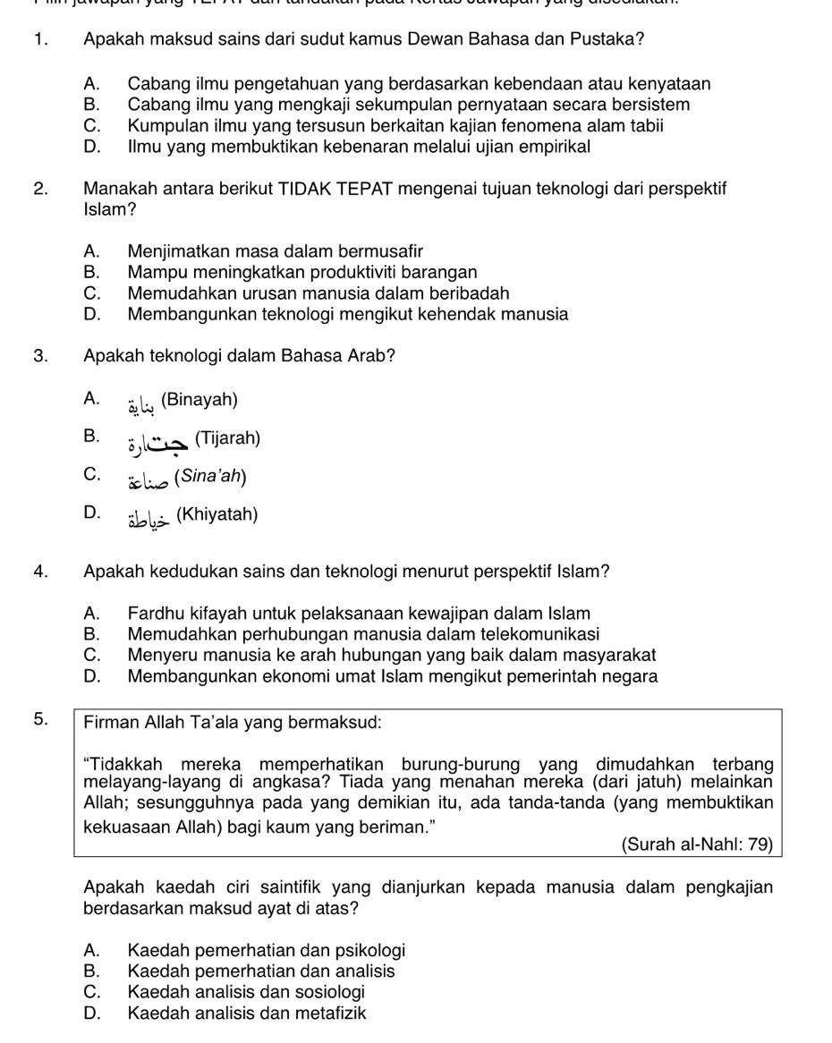 Apakah maksud sains dari sudut kamus Dewan Bahasa dan Pustaka?
A. Cabang ilmu pengetahuan yang berdasarkan kebendaan atau kenyataan
B. Cabang ilmu yang mengkaji sekumpulan pernyataan secara bersistem
C. Kumpulan ilmu yang tersusun berkaitan kajian fenomena alam tabii
D. Ilmu yang membuktikan kebenaran melalui ujian empirikal
2. Manakah antara berikut TIDAK TEPAT mengenai tujuan teknologi dari perspektif
Islam?
A. Menjimatkan masa dalam bermusafir
B. Mampu meningkatkan produktiviti barangan
C. Memudahkan urusan manusia dalam beribadah
D. Membangunkan teknologi mengikut kehendak manusia
3. Apakah teknologi dalam Bahasa Arab?
A. (Binayah)
B. (Tijarah)
C. (Sina’ah)
D. (Khiyatah)
4. Apakah kedudukan sains dan teknologi menurut perspektif Islam?
A. Fardhu kifayah untuk pelaksanaan kewajipan dalam Islam
B. Memudahkan perhubungan manusia dalam telekomunikasi
C. Menyeru manusia ke arah hubungan yang baik dalam masyarakat
D. Membangunkan ekonomi umat Islam mengikut pemerintah negara
5. Firman Allah Ta'ala yang bermaksud:
“Tidakkah mereka memperhatikan burung-burung yang dimudahkan terbang
melayang-layang di angkasa? Tiada yang menahan mereka (dari jatuh) melainkan
Allah; sesungguhnya pada yang demikian itu, ada tanda-tanda (yang membuktikan
kekuasaan Allah) bagi kaum yang beriman.”
(Surah al-Nahl: 79)
Apakah kaedah ciri saintifik yang dianjurkan kepada manusia dalam pengkajian
berdasarkan maksud ayat di atas?
A. Kaedah pemerhatian dan psikologi
B. Kaedah pemerhatian dan analisis
C. Kaedah analisis dan sosiologi
D. Kaedah analisis dan metafizik