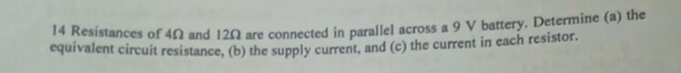 Resistances of 4Ω and 12Ω are connected in parallel across a 9 V battery. Determine (a) the 
equivalent circuit resistance, (b) the supply current, and (c) the current in each resistor.