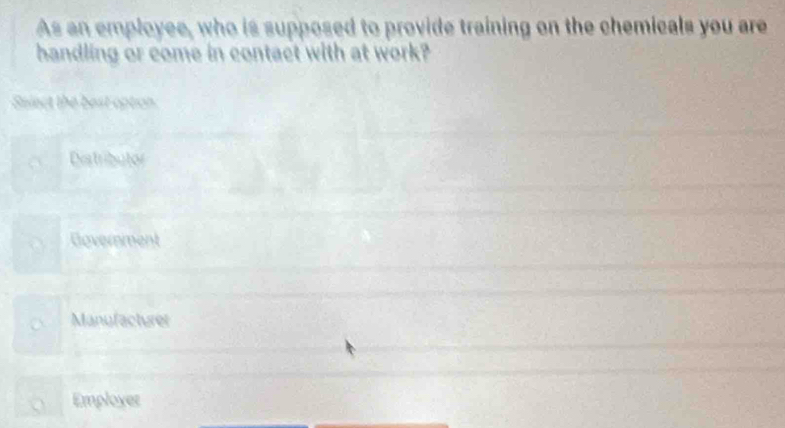 As an employee, who is supposed to provide training on the chemicals you are
handling or come in contact with at work?
Select the best option.
Distributor
Government
Manyfacturer
Employer