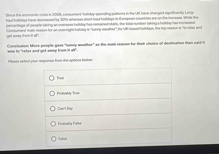Since the economic crisis in 2008, consumers' holiday-spending patterns in the UK have changed significantly. Long-
haul holidays have decreased by 30% whereas short-haul holidays to European countries are on the increase. While the
percentage of people taking an overseas holiday has remained static, the total number taking a holiday has increased.
Consumers' main reason for an overnight holiday is “sunny weather”; for UK-based holidays, the top reason is "to relax and
get away from it all".
Conclusion: More people gave "sunny weather" as the main reason for their choice of destination than said it
was to "relax and get away from it all".
Please select your response from the options below:
True
Probably True
Can't Say
Probably False
False