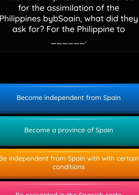 for the assimilation of the
Philippines bybSoain, what did they
ask for? For the Philippine to
_.
Become independent from Spain
Become a province of Spain
Be independent from Spain with with certain
conditions