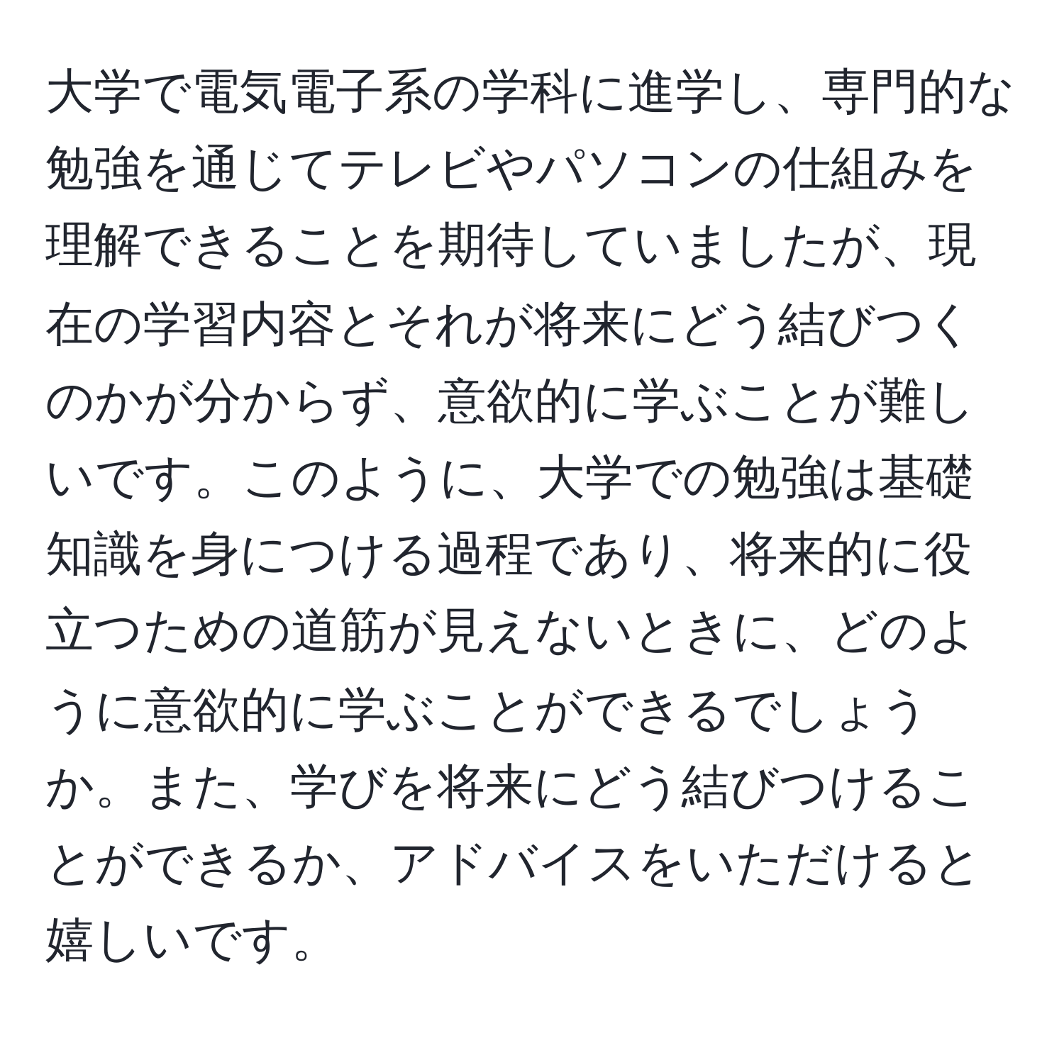 大学で電気電子系の学科に進学し、専門的な勉強を通じてテレビやパソコンの仕組みを理解できることを期待していましたが、現在の学習内容とそれが将来にどう結びつくのかが分からず、意欲的に学ぶことが難しいです。このように、大学での勉強は基礎知識を身につける過程であり、将来的に役立つための道筋が見えないときに、どのように意欲的に学ぶことができるでしょうか。また、学びを将来にどう結びつけることができるか、アドバイスをいただけると嬉しいです。