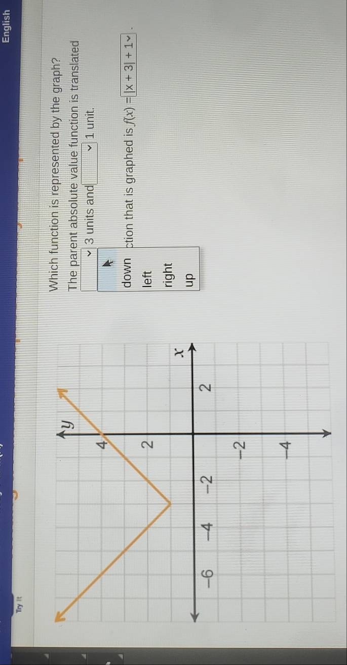 English
Try it
Which function is represented by the graph?
The parent absolute value function is translated
3 units and _ □  v 1 unit.
down ction that is graphed is f(x)=|x+3|+1
left
right
up