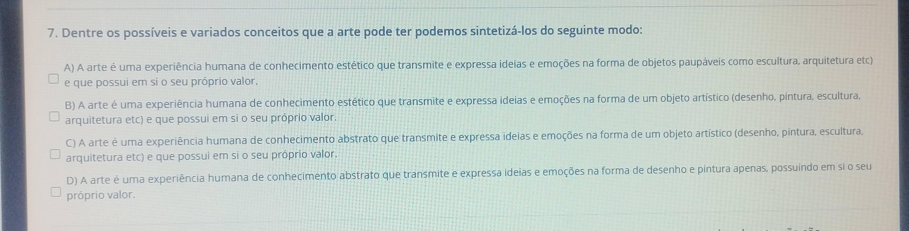 Dentre os possíveis e variados conceitos que a arte pode ter podemos sintetizá-los do seguinte modo:
A) A arte é uma experiência humana de conhecimento estético que transmite e expressa ideias e emoções na forma de objetos paupáveis como escultura, arquitetura etc)
e que possui em si o seu próprio valor.
B) A arte é uma experiência humana de conhecimento estético que transmite e expressa ideias e emoções na forma de um objeto artístico (desenho, pintura, escultura,
arquitetura etc) e que possui em si o seu próprio valor.
C) A arte é uma experiência humana de conhecimento abstrato que transmite e expressa ideias e emoções na forma de um objeto artístico (desenho, pintura, escultura,
arquitetura etc) e que possui em si o seu próprio valor.
D) A arte é uma experiência humana de conhecimento abstrato que transmite e expressa ideias e emoções na forma de desenho e pintura apenas, possuindo em si o seu
próprio valor.