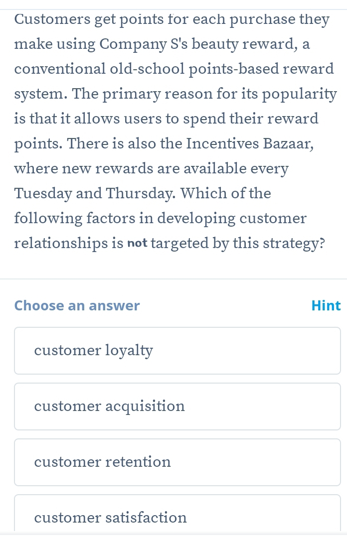 Customers get points for each purchase they
make using Company S's beauty reward, a
conventional old-school points-based reward
system. The primary reason for its popularity
is that it allows users to spend their reward
points. There is also the Incentives Bazaar,
where new rewards are available every
Tuesday and Thursday. Which of the
following factors in developing customer
relationships is not targeted by this strategy?
Choose an answer Hint
customer loyalty
customer acquisition
customer retention
customer satisfaction