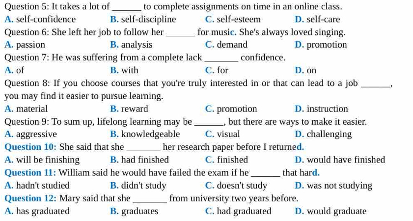 It takes a lot of_ to complete assignments on time in an online class.
A. self-confidence B. self-discipline C. self-esteem D. self-care
Question 6: She left her job to follow her_ for music. She's always loved singing.
A. passion B. analysis C. demand D. promotion
Question 7: He was suffering from a complete lack _confidence.
A. of B. with C. for D. on
Question 8: If you choose courses that you're truly interested in or that can lead to a job _,
you may find it easier to pursue learning.
A. material B. reward C. promotion D. instruction
Question 9: To sum up, lifelong learning may be _, but there are ways to make it easier.
A. aggressive B. knowledgeable C. visual D. challenging
Question 10: She said that she _her research paper before I returned.
A. will be finishing B. had finished C. finished D. would have finished
Question 11: William said he would have failed the exam if he _that hard.
A. hadn't studied B. didn't study C. doesn't study D. was not studying
Question 12: Mary said that she _from university two years before.
A. has graduated B. graduates C. had graduated D. would graduate