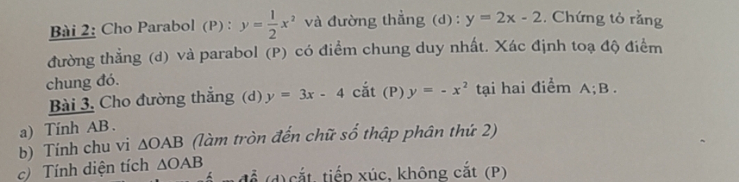 Cho Parabol (P) : y= 1/2 x^2 và đường thẳng (d) : y=2x-2. Chứng tỏ rằng 
đường thẳng (d) và parabol (P) có điểm chung duy nhất. Xác định toạ độ điểm 
chung đó. 
Bài 3. Cho đường thắng (d) y=3x-4. cắt (P) y=-x^2 tạai hai điểm A; B. 
a) Tinh AB. 
b) Tính chu vi △ OAB (làm tròn đến chữ số thập phân thứ 2) 
c) Tính diện tích △ OAB để (d) cắt, tiếp xúc, không cắt (P)