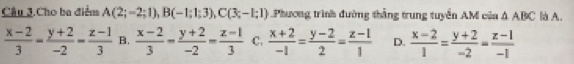 Câu 3.Cho ba điểm A(2;-2;1), B(-1;1;3), C(3;-1;1) Phương trình đường thắng trung tuyển AM của △ ABC là A.
 (x-2)/3 = (y+2)/-2 = (z-1)/3  B.  (x-2)/3 - (y+2)/-2 = (z-1)/3  C.  (x+2)/-1 = (y-2)/2 = (z-1)/1  D.  (x-2)/1 = (y+2)/-2 = (z-1)/-1 