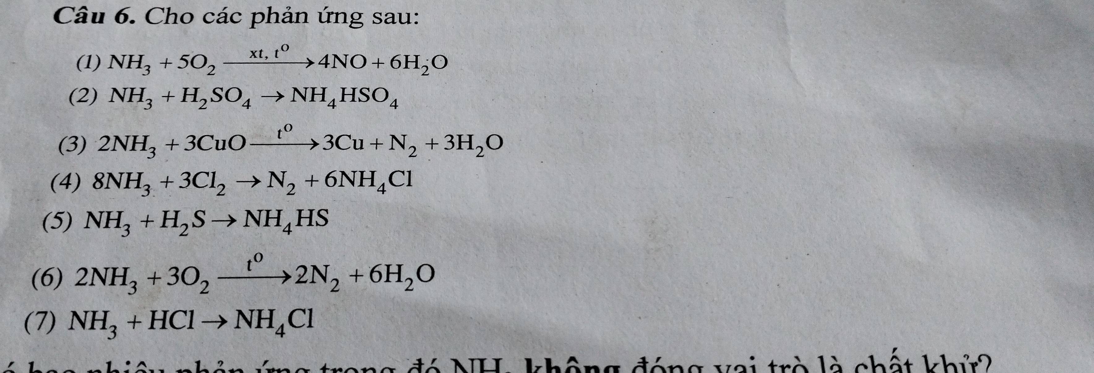 Cho các phản ứng sau: 
(1) NH_3+5O_2xrightarrow xt,t^04NO+6H_2O
(2) NH_3+H_2SO_4to NH_4HSO_4
(3) 2NH_3+3CuOxrightarrow t^03Cu+N_2+3H_2O
(4) 8NH_3+3Cl_2to N_2+6NH_4Cl
(5) NH_3+H_2Sto NH_4HS
(6) 2NH_3+3O_2xrightarrow t^02N_2+6H_2O
(7) NH_3+HClto NH_4Cl
g đó NH, không đóng vai trò là chất khử2