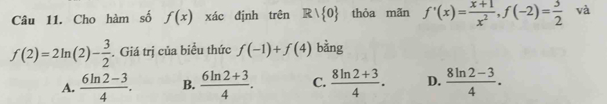 Cho hàm số f(x) xác định trên Rvee  0 thỏa mãn f'(x)= (x+1)/x^2 , f(-2)= 3/2  và
f(2)=2ln (2)- 3/2 . Giá trị của biểu thức f(-1)+f(4) bàng
A.  (6ln 2-3)/4 . B.  (6ln 2+3)/4 . C.  (8ln 2+3)/4 . D.  (8ln 2-3)/4 .