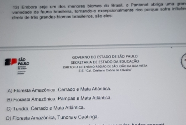 Embora seja um dos menores biomas do Brasíl, o Pantanal abriga uma gran
variedade da fauna brasileira, tornando-o excepcionalmente rico porque sofre influêne
direta de três grandes biomas brasileiros, são eles:
São GOVERNO DO ESTADO DE SÃO PAULO
PAULO SECRETARIA DE ESTADO DA EDUCAÇÃO
DO ESTABO GOYEENO DIRETORiA DE ENsINO REGiÃO DE SÃO JOÃO DA BOA VISTA
E.E. "Cel. Cristiano Osório de Oliveira"
Referaçes Serrarie do
A) Floresta Amazônica, Cerrado e Mata Atlântica.
B) Floresta Amazônica, Pampas e Mata Atlântica.
C) Tundra, Cerrado e Mata Atlântica.
D) Floresta Amazônica, Tundra e Caatinga.