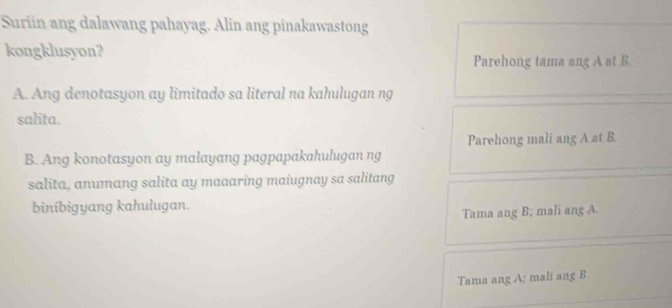 Suriin ang dalawang pahayag. Alin ang pinakawastong
kongklusyon? Parehong tama ang A at B
A. Ang denotasyon ay limitado sa literal na kahulugan ng
salita.
Parehong mali ang A at B.
B. Ang konotasyon ay malayang pagpapakahulugan ng
salita, anumang salita ay maaaring maiugnay sa salitang
binibigyang kahulugan.
Tama ang B; mali ang A
Tama ang A; mali ang B.