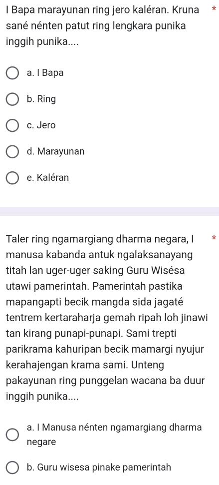 Bapa marayunan ring jero kaléran. Kruna *
sané nénten patut ring lengkara punika
inggih punika....
a. I Bapa
b. Ring
c. Jero
d. Marayunan
e. Kaléran
Taler ring ngamargiang dharma negara, I *
manusa kabanda antuk ngalaksanayang
titah lan uger-uger saking Guru Wisésa
utawi pamerintah. Pamerintah pastika
mapangapti becik mangda sida jagaté
tentrem kertaraharja gemah ripah loh jinawi
tan kirang punapi-punapi. Sami trepti
parikrama kahuripan becik mamargi nyujur
kerahajengan krama sami. Unteng
pakayunan ring punggelan wacana ba duur
inggih punika....
a. I Manusa nénten ngamargiang dharma
negare
b. Guru wisesa pinake pamerintah