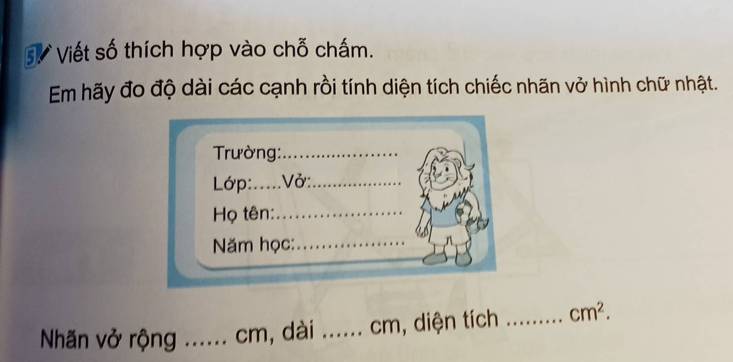 Sự Viết số thích hợp vào chỗ chấm. 
Em hãy đo độ dài các cạnh rồi tính diện tích chiếc nhãn vở hình chữ nhật. 
Trường:_ 
Lớp:.....Vở: 
Họ tên:_ 
ăm học:_ 
Nhãn vở rộng _ cm, dài ._ cm, diện tích_
cm^2.