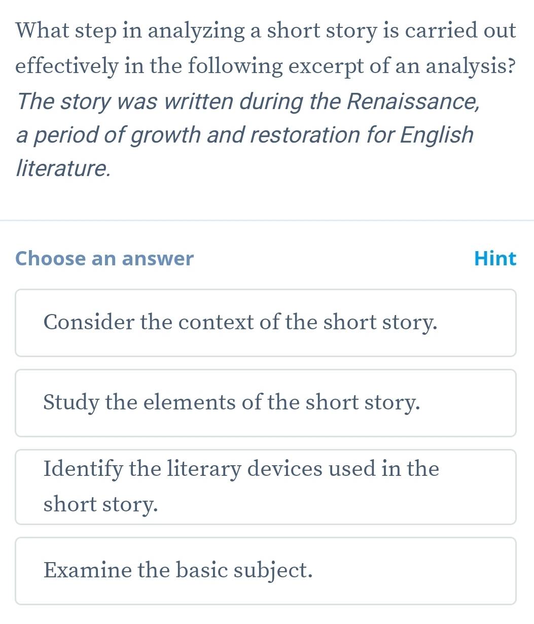 What step in analyzing a short story is carried out
effectively in the following excerpt of an analysis?
The story was written during the Renaissance,
a period of growth and restoration for English
literature.
Choose an answer Hint
Consider the context of the short story.
Study the elements of the short story.
Identify the literary devices used in the
short story.
Examine the basic subject.