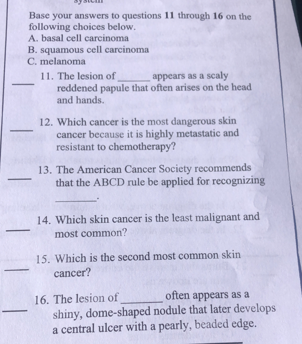 Base your answers to questions 11 through 16 on the
following choices below.
A. basal cell carcinoma
B. squamous cell carcinoma
C. melanoma
_
11. The lesion of_ appears as a scaly
reddened papule that often arises on the head
and hands.
_
12. Which cancer is the most dangerous skin
cancer because it is highly metastatic and
resistant to chemotherapy?
_
13. The American Cancer Society recommends
that the ABCD rule be applied for recognizing
_
_
14. Which skin cancer is the least malignant and
most common?
15. Which is the second most common skin
_
cancer?
16. The lesion of_ often appears as a
_shiny, dome-shaped nodule that later develops
a central ulcer with a pearly, beaded edge.