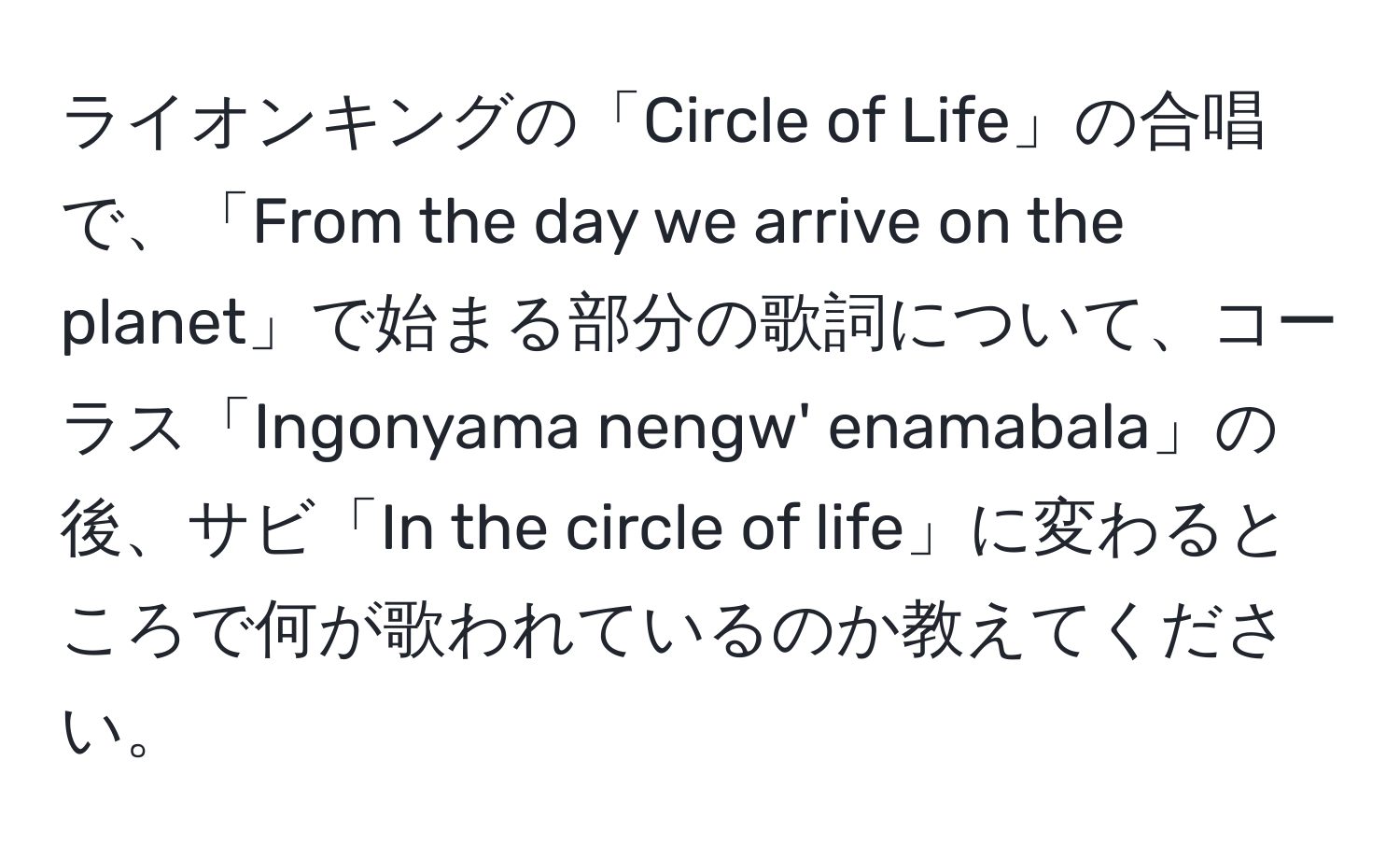 ライオンキングの「Circle of Life」の合唱で、「From the day we arrive on the planet」で始まる部分の歌詞について、コーラス「Ingonyama nengw' enamabala」の後、サビ「In the circle of life」に変わるところで何が歌われているのか教えてください。