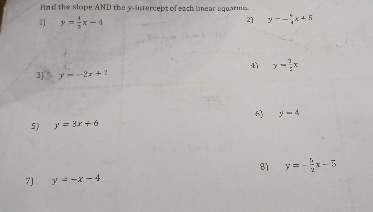 Find the slope AND the y-intercept of each linear equation. 
1) y= 1/3 x-4
2) y=- 9/4 x+5
4) y= 3/5 x
3) y=-2x+1
6) y=4
5) y=3x+6
8) y=- 5/2 x-5
7) y=-x-4