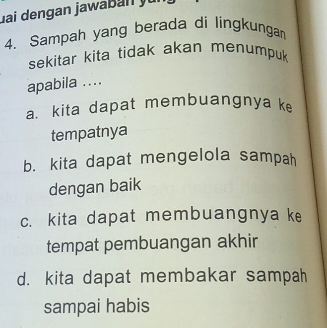 Jai dengan jawaban yu
4. Sampah yang berada di lingkungan
sekitar kita tidak akan menumpuk 
apabila ....
a. kita dapat membuangnya ke
tempatnya
b. kita dapat mengelola sampah
dengan baik
c. kita dapat membuangnya ke
tempat pembuangan akhir
d. kita dapat membakar sampah
sampai habis