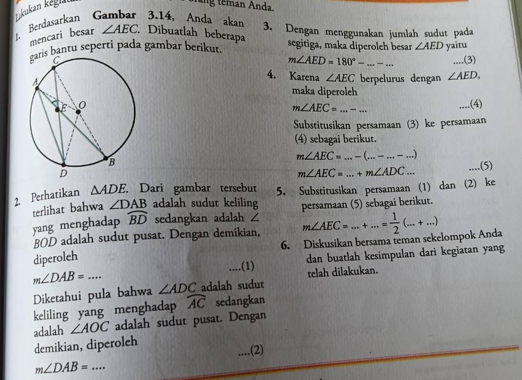 Lıkukan keglai 
tăng têman Anda. 
1. Berdasarkan 3.14, Anda akan 3. Dengan menggunakan jumlah sudut pada 
mencari besar ∠ AEC Dibuatlah beberapa segitiga, maka diperoleh besar ∠ AED yaitu 
bantu seperti pada gambar berikut. 
_.(3)
m∠ AED=180°-...-... 
4. Karena ∠ AEC
berpelurus dengan ∠ AED, 
maka diperoleh 
__.(4)
m∠ AEC=...-... 
Substitusikan persamaan (3) ke persamaan 
(4) sebagai berikut.
m∠ AEC=...-(...-...-...)
m∠ AEC=...+m∠ ADC... _..(5) 
2. Perhatikan △ ADE. . Dari gambar tersebut 5. Substitusikan persamaan (1) dan (2) ke 
terlihat bahwa ∠ DAB adalah sudut keliling persamaan (5) sebagai berikut. 
yang menghadap widehat BD sedangkan adalah ∠
BOD adalah sudut pusat. Dengan demikian, m∠ AEC=...+...= 1/2 (...+...)
6. Diskusikan bersama teman sekelompok Anda 
....(1) dan buatlah kesimpulan dari kegiatan yang 
diperoleh
m∠ DAB=... 
telah dilakukan. 
Diketahui pula bahwa ∠ ADC adalah sudut 
keliling yang menghadap widehat AC sedangkan 
adalah ∠ AOC adalah sudut pusat. Dengan 
demikian, diperoleh 
.... .(2)
m∠ DAB= _