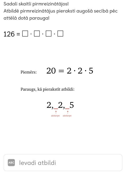 Sadali skaitli pirmreizinātājos! 
Atbildē pirmreizinātājus pieraksti augošā secībā pēc 
attēlā dotā parauga!
126=□ · □ · □ · □
Piemērs: 20=2· 2· 5
Paraugs, kā pierakstīt atbildi:
2,_ 2,_ 5
atstarpe atstarpe
ABC Ievadi atbildi