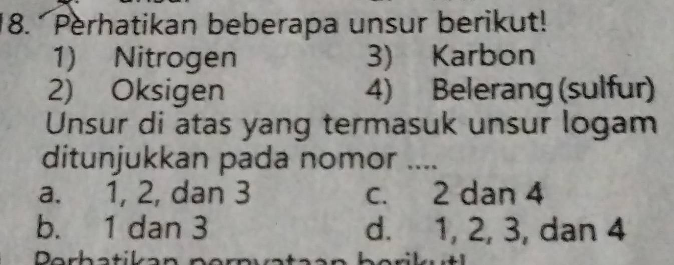 Perhatikan beberapa unsur berikut!
1) Nitrogen 3) Karbon
2) Oksigen 4) Belerang (sulfur)
Unsur di atas yang termasuk unsur logam
ditunjukkan pada nomor ....
a. 1, 2, dan 3 c. 2 dan 4
b. 1 dan 3 d. 1, 2, 3, dan 4