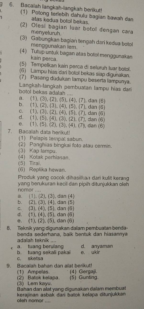 a 6. Bacalah langkah-langkah berikut!
(1) Potong terlebih dahulu bagian bawah dan
atas kedua botol bekas.
(2) Olesi bagian luar botol dengan cara
menyeluruh.
(3) Gabungkan bagian tengah dari kedua botol
menggunakan lem.
(4) Tutup untuk bagan atas botol menggunakan
kain perca.
(5) Tempelkan kain perca di seluruh luar botol.
(6) Lampu hias dari botol bekas siap digunakan.
(7) Pasang dudukan lampu beserta lampunya.
Langkah-langkah pembuatan lampu hias dari
botol bekas adalah ....
a. (1), (3), (2), (5), (4), (7), dan (6)
b. (1), (2), (3), (4), (5), (7), dan (6)
c. (1), (3), (2), (4), (5), (7), dan (6)
d. (1), (5), (4), (3), (2), (7), dan (6)
e. (1), (5), (2), (3), (4), (7), dan (6)
7. Bacalah data berikut!
(1) Pelapis tempat sabun.
(2) Penghias bingkai foto atau cermin.
(3) Kap lampu.
(4) Kotak perhiasan.
(5) Tirai.
(6) Replika hewan.
Produk yang cocok dihasilkan dari kulit kerang
yang berukuran kecil dan pipih ditunjukkan oleh
nomor ....
a. (1), (2), (3), dan (4)
b. (2), (3), (4), dan (5)
c. (3), (4), (5), dan (6)
d. (1), (4), (5), dan (6)
e. (1), (2), (5), dan (6)
8. Teknik yang digunakan dalam pembuatan benda-
benda sederhana, baik bentuk dan hiasannya
adalah teknik ....
C a. tuang berulang d. anyaman
b. tuang sekali pakai e. ukir
c. sketsa
9. Bacalah bahan dan alat berikut!
(1) Ampelas. (4) Gergaji.
(2) Batok kelapa. (5) Gunting.
(3) Lem kayu.
Bahan dan alat yang digunakan dalam membuat
kerajinan asbak dari batok kelapa ditunjukkan
oleh nomor ....