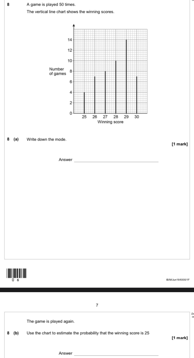 A game is played 50 times. 
The vertical line chart shows the winning scores.
14
12
10
Number 8
of games
6
4
2
0
25 26 27 28 29 30
Winning score 
8 (a) Write down the mode. 
[1 mark] 
Answer_
0 6
7
D
The game is played again. 
8 (b) Use the chart to estimate the probability that the winning score is 25
[1 mark] 
Answer_