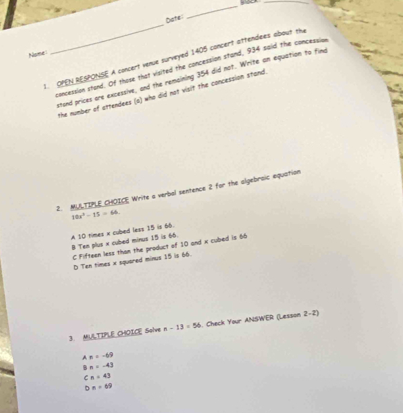 Block_
Date:
_
Nome:
_
1. OPEN RESPONSE A concert venue surveyed 1405 concert attendees about the
concession stand. Of those that visited the concession stand, 934 said the concession
stand prices are excessive, and the remaining 354 did not. Write an equation to find
the number of attendees (a) who did not visit the concession stand.
2. MULTIPLE CHOICE Write a verbal sentence 2 for the algebraic equation
10x^3-15=66.
A 10 times x cubed less 15 is 66.
B Ten plus x cubed minus 15 is 66.
C Fifteen less than the product of 10 and x cubed is 66
D Ten times x squared minus 15 is 66.
3. MULTIPLE CHOICE Solve n-13=56. Check Your ANSWER (Lesson 2-2)
An=-69
Bn=-43
cn=43
Dn=69