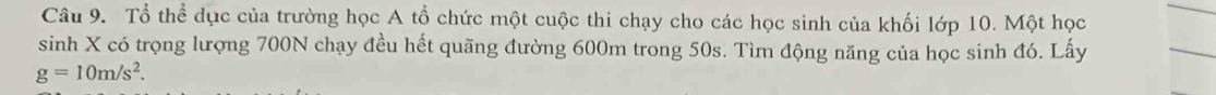 Tổ thể dục của trường học A tổ chức một cuộc thi chạy cho các học sinh của khối lớp 10. Một học 
sinh X có trọng lượng 700N chạy đều hết quãng đường 600m trong 50s. Tìm động năng của học sinh đó. Lấy
g=10m/s^2.