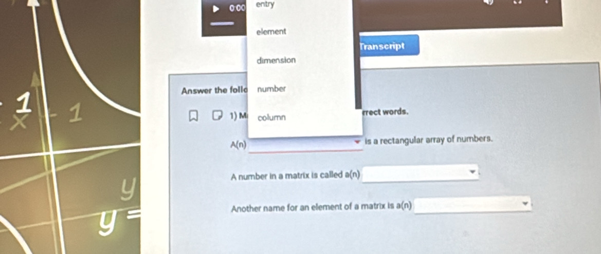 entry 
element 
Transcript 
dimension 
Answer the follo number 
1 
1) Mi column 
rrect words. 
_
A(n) is a rectangular array of numbers. 
A number in a matrix is called a(n) _
y=
Another name for an element of a matrix is a(n) _